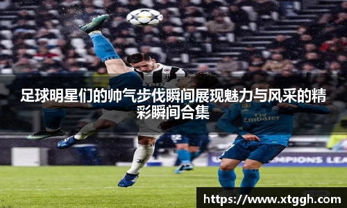 足球明星们的帅气步伐瞬间展现魅力与风采的精彩瞬间合集